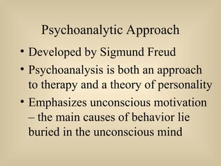 Psychoanalytic Approach
• Developed by Sigmund Freud
• Psychoanalysis is both an approach
to therapy and a theory of personality
• Emphasizes unconscious motivation
– the main causes of behavior lie
buried in the unconscious mind
 