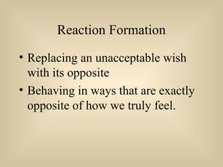 Reaction Formation
• Replacing an unacceptable wish
with its opposite
• Behaving in ways that are exactly
opposite of how we truly feel.
 