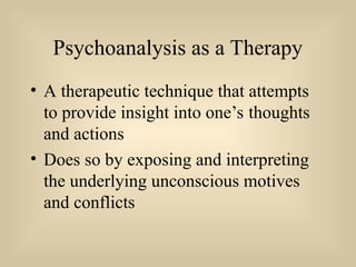 Psychoanalysis as a Therapy
• A therapeutic technique that attempts
to provide insight into one’s thoughts
and actions
• Does so by exposing and interpreting
the underlying unconscious motives
and conflicts
 