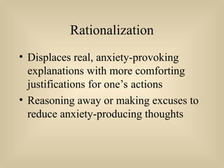 Rationalization
• Displaces real, anxiety-provoking
explanations with more comforting
justifications for one’s actions
• Reasoning away or making excuses to
reduce anxiety-producing thoughts
 