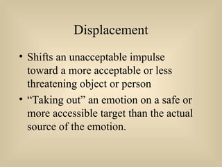 Displacement
• Shifts an unacceptable impulse
toward a more acceptable or less
threatening object or person
• “Taking out” an emotion on a safe or
more accessible target than the actual
source of the emotion.
 