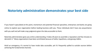 Notoriety administration demonstrates your best side
If you haven't speculated at this point, momentum and potential financial specialists, enterprises and banks are going
online to explore your organization before leading business with you. These individuals don't have any acquaintance
with you well and will make snap judgments given the data accessible to them.
Notoriety administration gives you online understanding. It takes 20 years to assemble a reputation and five minutes to
demolish it." Many organizations have been annihilated because of tattle, hypothesis, and gossipy tidbits.
Amid an emergency, it's normal to have inside data accessible, yet it's frequently spilled to outside sources before
achieving the fundamental channels.
 