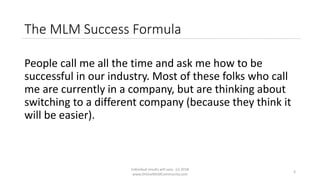 Individual results will vary. (c) 2018
www.OnlineMLMCommunity.com
3
The MLM Success Formula
People call me all the time and ask me how to be
successful in our industry. Most of these folks who call
me are currently in a company, but are thinking about
switching to a different company (because they think it
will be easier).
 