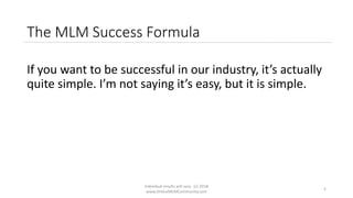 Individual results will vary. (c) 2018
www.OnlineMLMCommunity.com
5
The MLM Success Formula
If you want to be successful in our industry, it’s actually
quite simple. I’m not saying it’s easy, but it is simple.
 
