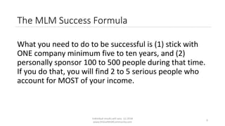 Individual results will vary. (c) 2018
www.OnlineMLMCommunity.com
6
The MLM Success Formula
What you need to do to be successful is (1) stick with
ONE company minimum five to ten years, and (2)
personally sponsor 100 to 500 people during that time.
If you do that, you will find 2 to 5 serious people who
account for MOST of your income.
 