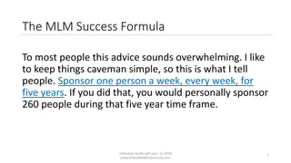 Individual results will vary. (c) 2018
www.OnlineMLMCommunity.com
7
The MLM Success Formula
To most people this advice sounds overwhelming. I like
to keep things caveman simple, so this is what I tell
people. Sponsor one person a week, every week, for
five years. If you did that, you would personally sponsor
260 people during that five year time frame.
 
