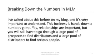 Individual results will vary. (c) 2018
www.OnlineMLMCommunity.com
3
Breaking Down the Numbers in MLM
I've talked about this before on my blog, and it's very
important to understand. This business is hands down a
numbers game. Yes, relationships are important, but
you will still have to go through a large pool of
prospects to find distributors and a large pool of
distributors to find serious people.
 
