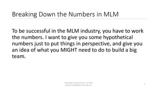 Individual results will vary. (c) 2018
www.OnlineMLMCommunity.com
4
Breaking Down the Numbers in MLM
To be successful in the MLM industry, you have to work
the numbers. I want to give you some hypothetical
numbers just to put things in perspective, and give you
an idea of what you MIGHT need to do to build a big
team.
 