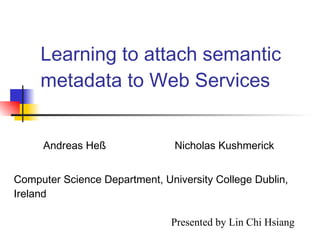 Learning to attach semantic metadata to Web Services Andreas Heß  Nicholas Kushmerick Computer Science Department, University College Dublin, Ireland Presented by Lin Chi Hsiang 