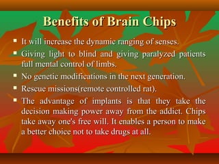 Benefits of Brain ChipsBenefits of Brain Chips
 It will increase the dynamic ranging of senses.It will increase the dynamic ranging of senses.
 Giving light to blind and giving paralyzed patientsGiving light to blind and giving paralyzed patients
full mental control of limbs.full mental control of limbs.
 No genetic modifications in the next generation.No genetic modifications in the next generation.
 Rescue missions(remote controlled rat).Rescue missions(remote controlled rat).
 The advantage of implants is that they take theThe advantage of implants is that they take the
decision making power away from the addict. Chipsdecision making power away from the addict. Chips
take away one's free will. It enables a person to maketake away one's free will. It enables a person to make
a better choice not to take drugs at all.a better choice not to take drugs at all.
 