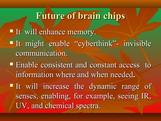 Future of brain chipsFuture of brain chips
 It will enhance memory.It will enhance memory.
 It might enable “cyberthink”- invisibleIt might enable “cyberthink”- invisible
communication.communication.
 Enable consistent and constant access toEnable consistent and constant access to
information where and when neededinformation where and when needed..
 It will increase the dynamic range ofIt will increase the dynamic range of
senses, enabling, for example, seeing IR,senses, enabling, for example, seeing IR,
UV, and chemical spectra.UV, and chemical spectra.
 