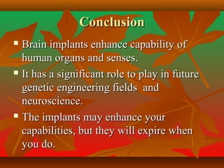 ConclusionConclusion
 Brain implants enhance capability ofBrain implants enhance capability of
human organs and senses.human organs and senses.
 It has a significant role to play in futureIt has a significant role to play in future
genetic engineering fields andgenetic engineering fields and
neuroscience.neuroscience.
 The implants may enhance yourThe implants may enhance your
capabilities, but they will expire whencapabilities, but they will expire when
you do.you do.
 