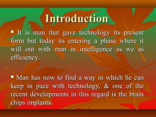 IntroductionIntroduction
 It is man that gave technology its presentIt is man that gave technology its present
form but today its entering a phase where itform but today its entering a phase where it
will out with man in intelligence as we aswill out with man in intelligence as we as
efficiency.efficiency.
 Man has now to find a way in which he canMan has now to find a way in which he can
keep in pace with technology, & one of thekeep in pace with technology, & one of the
recent developments in this regard is the brainrecent developments in this regard is the brain
chips implants.chips implants.
 
