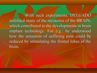 With such experiments, DELGADOWith such experiments, DELGADO
unfolded many of the mysteries of the BRAIN,unfolded many of the mysteries of the BRAIN,
which contributed to the developments in brainwhich contributed to the developments in brain
implant technology. For e.g.: he understoodimplant technology. For e.g.: he understood
how the sensation of suffering pain could behow the sensation of suffering pain could be
reduced by stimulating the frontal lobes of thereduced by stimulating the frontal lobes of the
brain.brain.
 