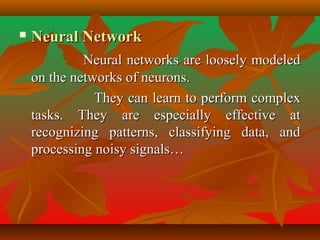  Neural NetworkNeural Network
Neural networks are loosely modeledNeural networks are loosely modeled
on the networks of neurons.on the networks of neurons.
They can learn to perform complexThey can learn to perform complex
tasks. They are especially effective attasks. They are especially effective at
recognizing patterns, classifying data, andrecognizing patterns, classifying data, and
processing noisy signals…processing noisy signals…
 