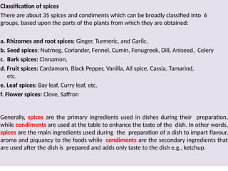 Classification of spices
There are about 35 spices and condiments which can be broadly classified into 6
groups, based upon the parts of the plants from which they are obtained:
a. Rhizomes and root spices: Ginger, Turmeric, and Garlic.
b. Seed spices: Nutmeg, Coriander, Fennel, Cumin, Fenugreek, Dill, Aniseed, Celery
c. Bark spices: Cinnamon.
d. Fruit spices: Cardamom, Black Pepper, Vanilla, All spice, Cassia, Tamarind,
etc.
e. Leaf spices: Bay leaf, Curry leaf, etc.
f. Flower spices: Clove, Saffron
Generally, spices are the primary ingredients used in dishes during their preparation,
while condiments are used at the table to enhance the taste of the dish. In other words,
spices are the main ingredients used during the preparation of a dish to impart flavour,
aroma and piquancy to the foods while condiments are the secondary ingredients that
are used after the dish is prepared and adds only taste to the dish e.g., ketchup.
 