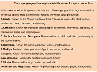 The major geographical regions in India known for spice production
India is renowned for its spice production, and different geographical regions specialize
in various spices. Here are the major regions known for spice production:
1.Kerala: Known as the "Spice Garden of India," Kerala is famous for black pepper,
cardamom, clove, cinnamon, and nutmeg.
2.Karnataka: Known for producing black pepper, cardamom, and vanilla, especially in
regions like Coorg and Chikmagalur.
3. Andhra Pradesh and Telangana: Renowned for red chili production, particularly in
the Guntur district.
5.Rajasthan: Known for cumin, coriander, fennel, and fenugreek.
6.Madhya Pradesh: Major producer of garlic, coriander, and fennel.
7.Gujarat: Known for cumin, fennel, and mustard seeds.
8.West Bengal: Famous for mustard seeds and ginger.
9.Sikkim: Renowned for large cardamom production.
10.Assam and Meghalaya: Known for producing black pepper, ginger, and turmeric.
 