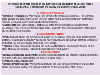 The impact of climate change on the cultivation and production of spices in India is
significant, as it affects both the quality and quantity of spice yields.
1. Temperature Variations
•Increased Temperatures: Many spices are sensitive to temperature changes. For example,
black pepper and cardamom, which thrive in cooler, humid environments, may suffer from
reduced yields and quality due to higher temperatures.
•Unseasonal Frost: Some regions, particularly in the Western Ghats, are experiencing
unseasonal frost, which can damage spice crops, especially those like cardamom that require
specific temperature ranges.
2. Altered Rainfall Patterns
•Erratic Rainfall: Spices like turmeric and ginger rely on regular monsoon rains. Erratic rainfall
patterns, including prolonged dry spells and heavy downpours, can disrupt planting schedules
and affect soil moisture levels, leading to lower yields.
•Flooding: Heavy rainfall and flooding can lead to waterlogging, which is detrimental to the
roots of many spice plants, reducing both productivity and quality.
3. Soil Degradation
•Soil Erosion Reduced Soil Fertility: Intense rainfall can lead to soil erosion, which depletes the
nutrients in the soil, essential for the growth of spice crops..
4. Pest and Disease Outbreaks
•Increased Pest Incidence: Warmer temperatures can lead to the proliferation of pests that
attack spice crops, such as the cardamom thrips or the black pepper stem borer.
 