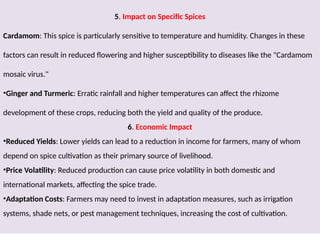 5. Impact on Specific Spices
Cardamom: This spice is particularly sensitive to temperature and humidity. Changes in these
factors can result in reduced flowering and higher susceptibility to diseases like the "Cardamom
mosaic virus."
•Ginger and Turmeric: Erratic rainfall and higher temperatures can affect the rhizome
development of these crops, reducing both the yield and quality of the produce.
6. Economic Impact
•Reduced Yields: Lower yields can lead to a reduction in income for farmers, many of whom
depend on spice cultivation as their primary source of livelihood.
•Price Volatility: Reduced production can cause price volatility in both domestic and
international markets, affecting the spice trade.
•Adaptation Costs: Farmers may need to invest in adaptation measures, such as irrigation
systems, shade nets, or pest management techniques, increasing the cost of cultivation.
 