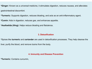•Ginger: Known as a universal medicine, it stimulates digestion, reduces nausea, and alleviates
gastrointestinal discomfort.
•Turmeric: Supports digestion, reduces bloating, and acts as an anti-inflammatory agent.
•Cumin: Aids in digestion, reduces gas, and enhances appetite.
•Asafoetida (Hing): Helps reduce bloating and flatulence.
3. Detoxification
•Spices like turmeric and coriander are used in detoxification processes. They help cleanse the
liver, purify the blood, and remove toxins from the body.
4. Immunity and Disease Prevention
•Turmeric: Contains curcumin,
 