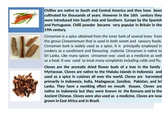 Chillies are native to South and Central America and they have been
cultivated for thousands of years. However in the 16th century they
were introduced into South Asia and Southern Europe by the Spanish
and Portuguese. Chilli powder became very popular in Britain in the
19th century.
Cinnamon is a spice obtained from the inner bark of several trees from
the genus Cinnamomum that is used in both sweet and savoury foods.
Cinnamon bark is widely used as a spice. It is principally employed in
cookery as a condiment and flavouring material. Cinnamon is native to
Sri Lanka. Like many spices cinnamon was used as a medicine as well
as a food. It was used to treat many complaints including colds and flu.
Cloves are the aromatic dried flower buds of a tree in the family
Myrtaceae. Cloves are native to the Maluku islands in Indonesia and
used as a spice in cuisines all over the world. Cloves are harvested
primarily in Indonesia, India, Madagascar, Zanzibar, Pakistan, and Sri
Lanka. They have a numbing effect on mouth tissues. Cloves are
native to Indonesia but they were known to the Romans and to the
Ancient Chinese. Cloves were also used as a medicine. Cloves are now
grown in East Africa and in Brazil.
 