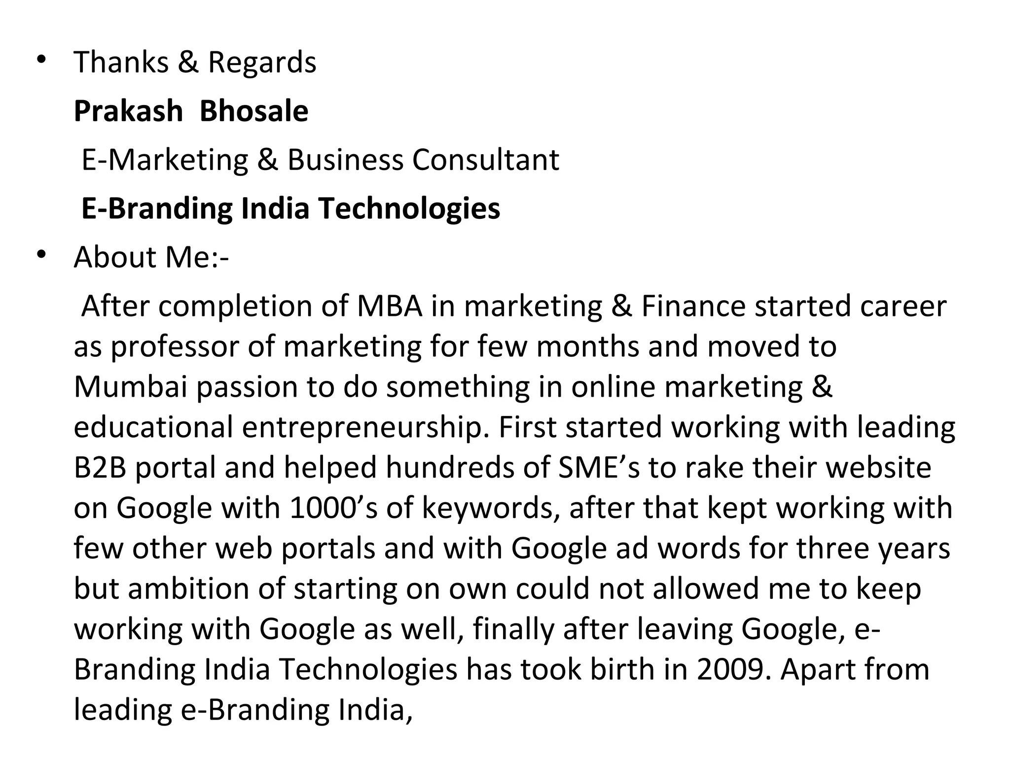• Thanks & Regards
  Prakash Bhosale
   E-Marketing & Business Consultant
   E-Branding India Technologies
• About Me:-
   After completion of MBA in marketing & Finance started career
  as professor of marketing for few months and moved to
  Mumbai passion to do something in online marketing &
  educational entrepreneurship. First started working with leading
  B2B portal and helped hundreds of SME’s to rake their website
  on Google with 1000’s of keywords, after that kept working with
  few other web portals and with Google ad words for three years
  but ambition of starting on own could not allowed me to keep
  working with Google as well, finally after leaving Google, e-
  Branding India Technologies has took birth in 2009. Apart from
  leading e-Branding India,
 