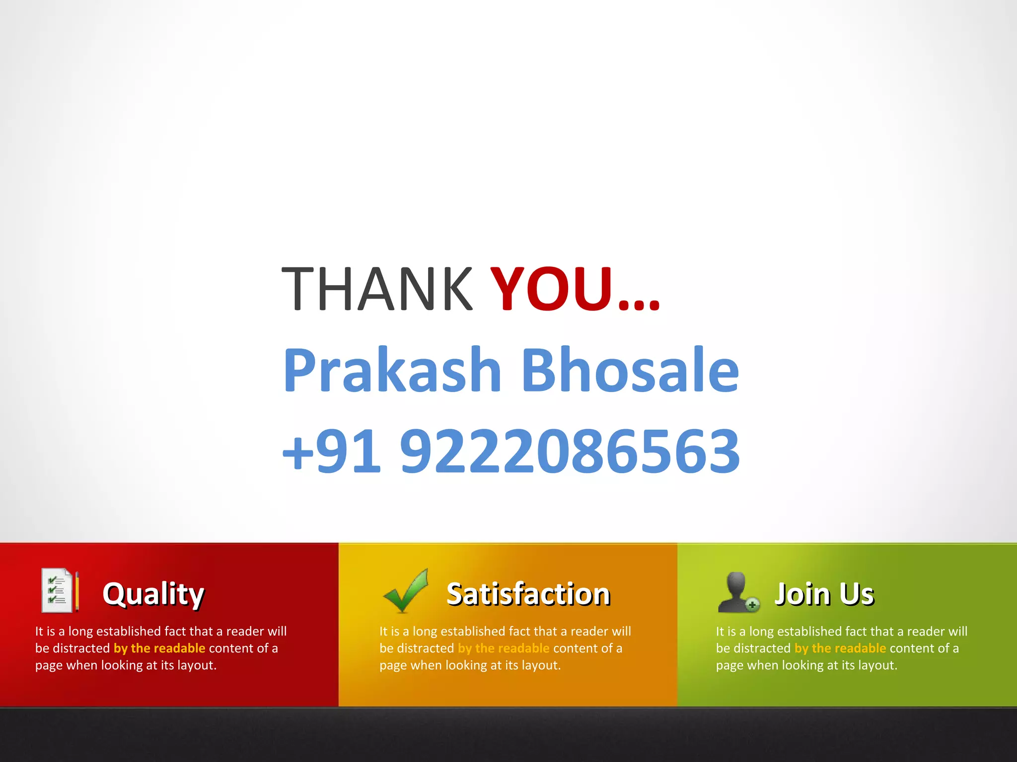 THANK YOU…
                                              Prakash Bhosale
                                              +91 9222086563
            Quality                                            Satisfaction                                      Join Us
It is a long established fact that a reader will   It is a long established fact that a reader will   It is a long established fact that a reader will
be distracted by the readable content of a         be distracted by the readable content of a         be distracted by the readable content of a
page when looking at its layout.                   page when looking at its layout.                   page when looking at its layout.
 