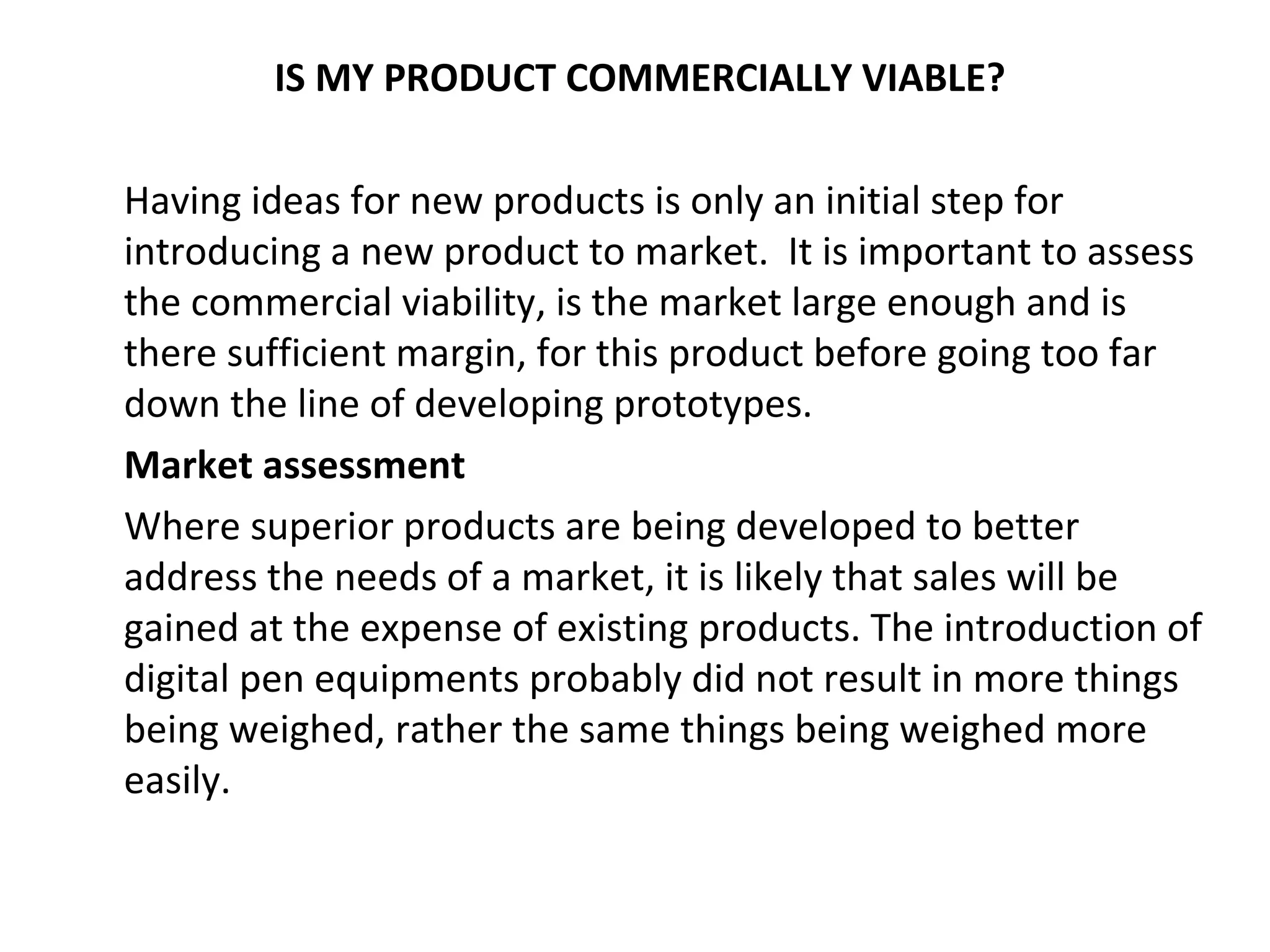 IS MY PRODUCT COMMERCIALLY VIABLE?

Having ideas for new products is only an initial step for
introducing a new product to market. It is important to assess
the commercial viability, is the market large enough and is
there sufficient margin, for this product before going too far
down the line of developing prototypes.
Market assessment
Where superior products are being developed to better
address the needs of a market, it is likely that sales will be
gained at the expense of existing products. The introduction of
digital pen equipments probably did not result in more things
being weighed, rather the same things being weighed more
easily.
 