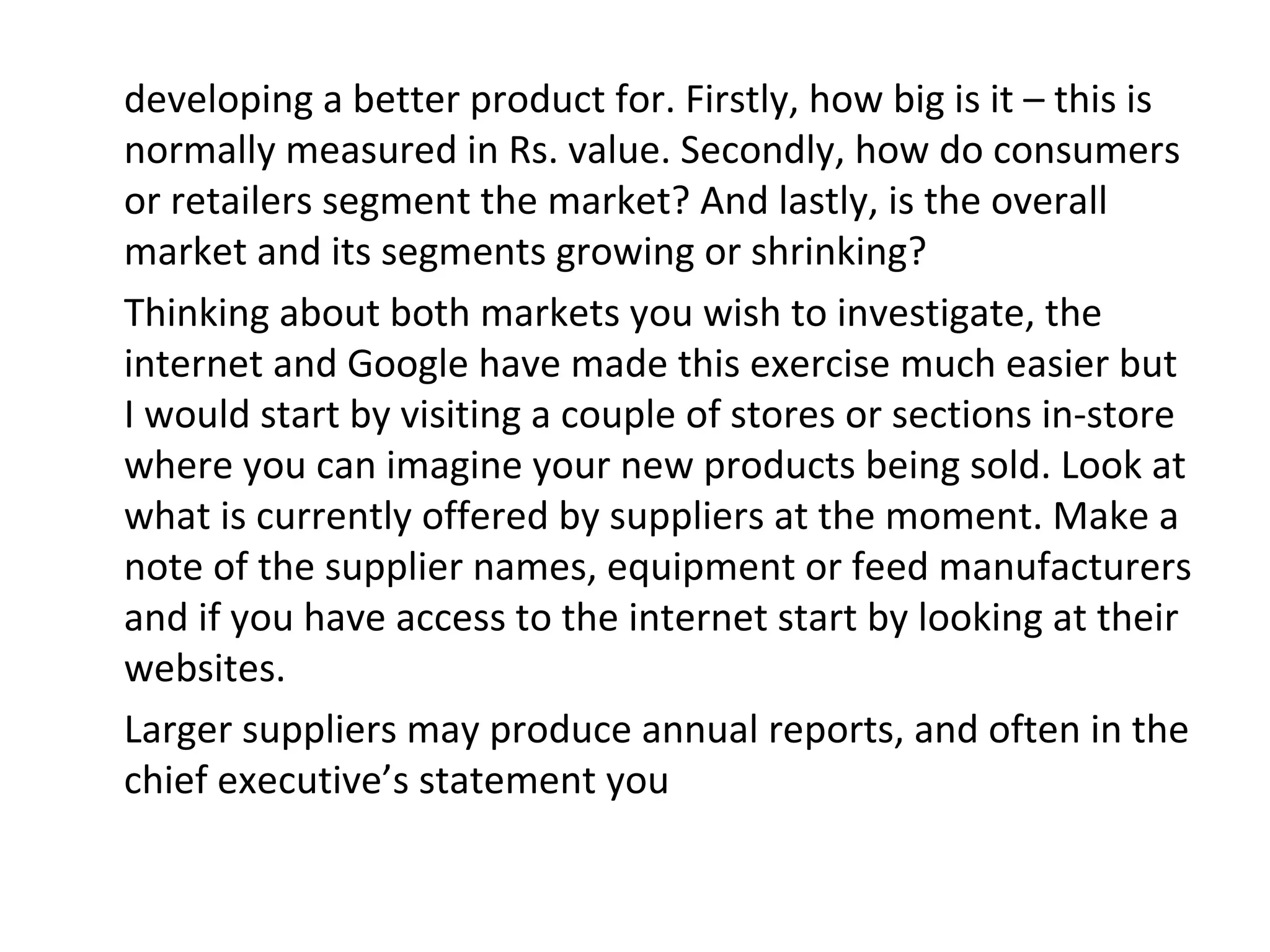 developing a better product for. Firstly, how big is it – this is
normally measured in Rs. value. Secondly, how do consumers
or retailers segment the market? And lastly, is the overall
market and its segments growing or shrinking?
Thinking about both markets you wish to investigate, the
internet and Google have made this exercise much easier but
I would start by visiting a couple of stores or sections in-store
where you can imagine your new products being sold. Look at
what is currently offered by suppliers at the moment. Make a
note of the supplier names, equipment or feed manufacturers
and if you have access to the internet start by looking at their
websites.
Larger suppliers may produce annual reports, and often in the
chief executive’s statement you
 