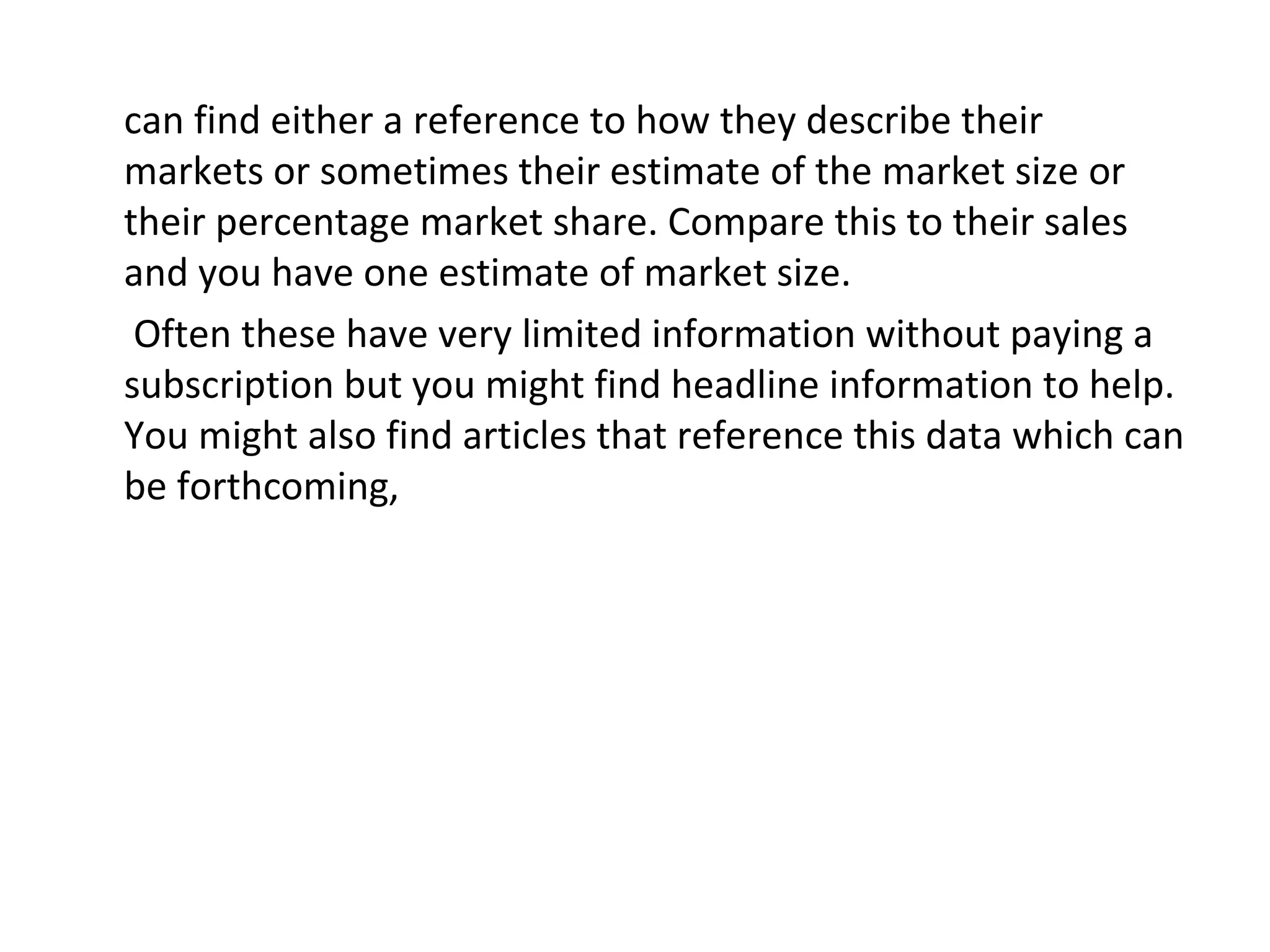 can find either a reference to how they describe their
markets or sometimes their estimate of the market size or
their percentage market share. Compare this to their sales
and you have one estimate of market size.
 Often these have very limited information without paying a
subscription but you might find headline information to help.
You might also find articles that reference this data which can
be forthcoming,
 