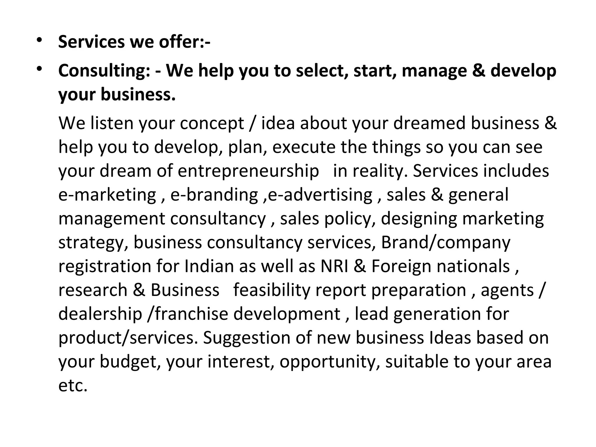 • Services we offer:-
• Consulting: - We help you to select, start, manage & develop
  your business.
  We listen your concept / idea about your dreamed business &
  help you to develop, plan, execute the things so you can see
  your dream of entrepreneurship in reality. Services includes
  e-marketing , e-branding ,e-advertising , sales & general
  management consultancy , sales policy, designing marketing
  strategy, business consultancy services, Brand/company
  registration for Indian as well as NRI & Foreign nationals ,
  research & Business feasibility report preparation , agents /
  dealership /franchise development , lead generation for
  product/services. Suggestion of new business Ideas based on
  your budget, your interest, opportunity, suitable to your area
  etc.
 