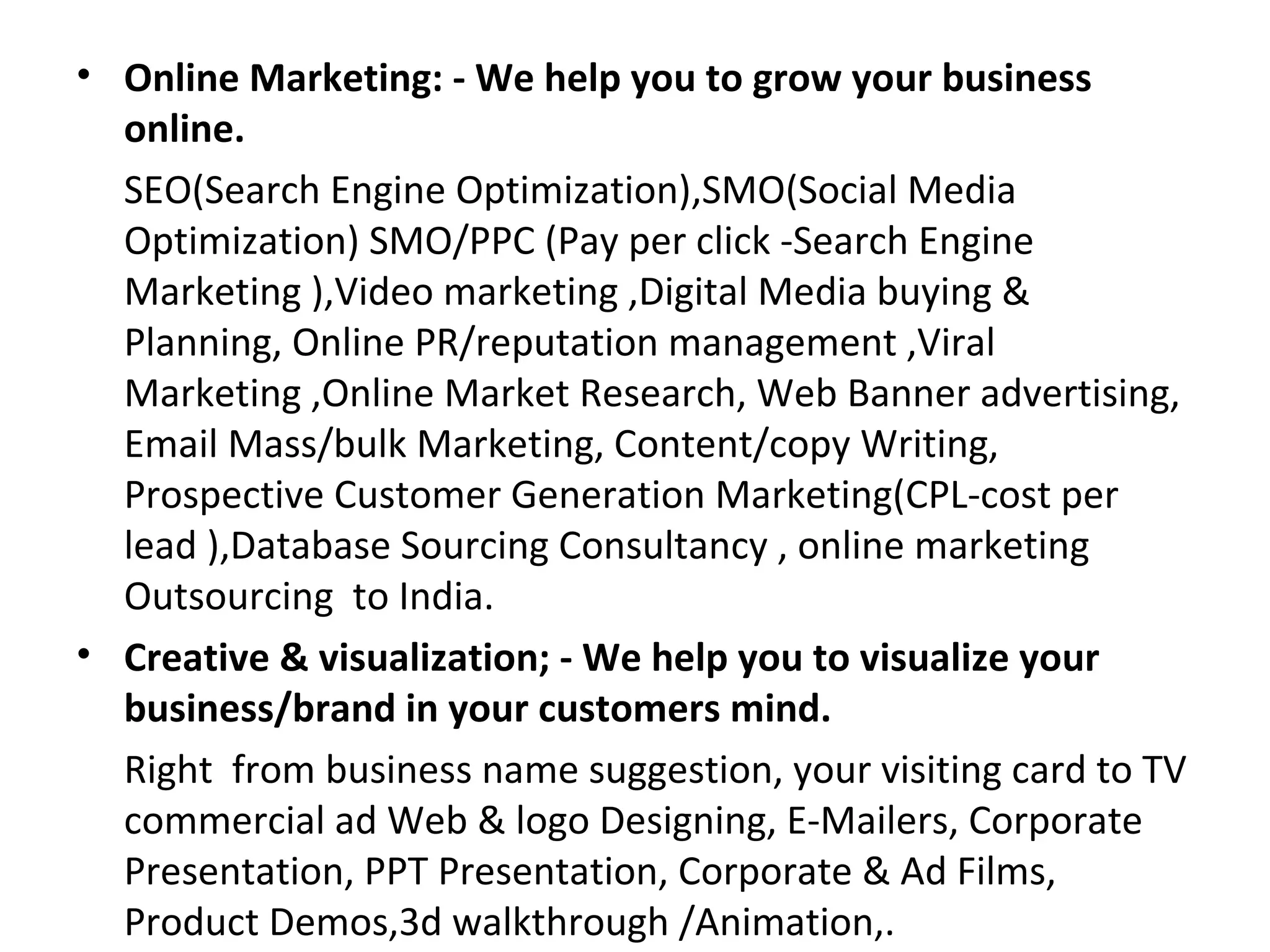 • Online Marketing: - We help you to grow your business
  online.
  SEO(Search Engine Optimization),SMO(Social Media
  Optimization) SMO/PPC (Pay per click -Search Engine
  Marketing ),Video marketing ,Digital Media buying &
  Planning, Online PR/reputation management ,Viral
  Marketing ,Online Market Research, Web Banner advertising,
  Email Mass/bulk Marketing, Content/copy Writing,
  Prospective Customer Generation Marketing(CPL-cost per
  lead ),Database Sourcing Consultancy , online marketing
  Outsourcing to India.
• Creative & visualization; - We help you to visualize your
  business/brand in your customers mind.
  Right from business name suggestion, your visiting card to TV
  commercial ad Web & logo Designing, E-Mailers, Corporate
  Presentation, PPT Presentation, Corporate & Ad Films,
  Product Demos,3d walkthrough /Animation,.
 