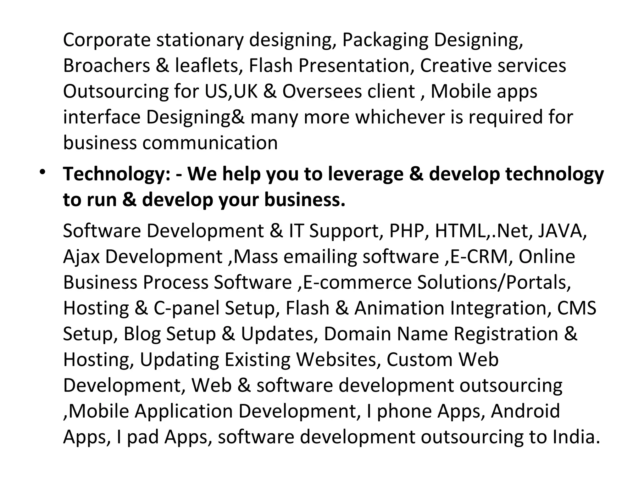 Corporate stationary designing, Packaging Designing,
  Broachers & leaflets, Flash Presentation, Creative services
  Outsourcing for US,UK & Oversees client , Mobile apps
  interface Designing& many more whichever is required for
  business communication
• Technology: - We help you to leverage & develop technology
  to run & develop your business.
  Software Development & IT Support, PHP, HTML,.Net, JAVA,
  Ajax Development ,Mass emailing software ,E-CRM, Online
  Business Process Software ,E-commerce Solutions/Portals,
  Hosting & C-panel Setup, Flash & Animation Integration, CMS
  Setup, Blog Setup & Updates, Domain Name Registration &
  Hosting, Updating Existing Websites, Custom Web
  Development, Web & software development outsourcing
  ,Mobile Application Development, I phone Apps, Android
  Apps, I pad Apps, software development outsourcing to India.
 