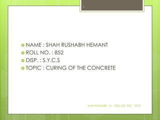 1




 NAME    : SHAH RUSHABH HEMANT
 ROLL NO. : 852
 DISP. : S.Y.C.S
 TOPIC : CURING OF THE CONCRETE




                        SHAH RUSHABH . H. ROLL NO. 852   SYCS
 