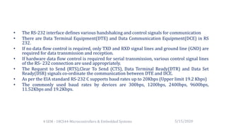 • The RS-232 interface defines various handshaking and control signals for communication
• There are Data Terminal Equipment(DTE) and Data Communication Equipment(DCE) in RS
232.
• If no data flow control is required, only TXD and RXD signal lines and ground line (GND) are
required for data transmission and reception.
• If hardware data flow control is required for serial transmission, various control signal lines
of the RS- 232 connection are used appropriately.
• The Request to Send (RTS),Clear To Send (CTS), Data Terminal Ready(DTR) and Data Set
Ready(DSR) signals co-ordinate the communication between DTE and DCE.
• As per the EIA standard RS-232 C supports baud rates up to 20Kbps (Upper limit 19.2 Kbps)
• The commonly used baud rates by devices are 300bps, 1200bps, 2400bps, 9600bps,
11.52Kbps and 19.2Kbps.
5/15/20204 SEM - 18CS44-Microcontrollers & Embedded Systems
 