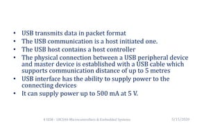 • USB transmits data in packet format
• The USB communication is a host initiated one.
• The USB host contains a host controller
• The physical connection between a USB peripheral device
and master device is established with a USB cable which
supports communication distance of up to 5 metres
• USB interface has the ability to supply power to the
connecting devices
• It can supply power up to 500 mA at 5 V.
5/15/20204 SEM - 18CS44-Microcontrollers & Embedded Systems
 