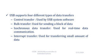  USB supports four different types of data transfers
– Control transfer : Used by USB system software
– Bulk transfer: Used for sending a block of data
– Isochronous data transfer: Used for real-time data
communication.
– Interrupt transfer: Used for transferring small amount of
data
5/15/2020
4 SEM - 18CS44-Microcontrollers &
Embedded Systems
 