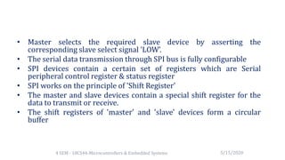 • Master selects the required slave device by asserting the
corresponding slave select signal 'LOW’.
• The serial data transmission through SPI bus is fully configurable
• SPI devices contain a certain set of registers which are Serial
peripheral control register & status register
• SPI works on the principle of 'Shift Register’
• The master and slave devices contain a special shift register for the
data to transmit or receive.
• The shift registers of 'master' and 'slave' devices form a circular
buffer
5/15/20204 SEM - 18CS44-Microcontrollers & Embedded Systems
 