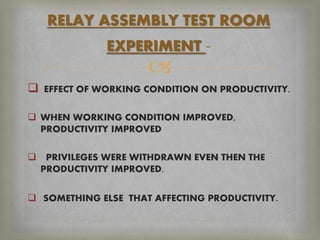 
 EFFECT OF WORKING CONDITION ON PRODUCTIVITY.
 WHEN WORKING CONDITION IMPROVED,
PRODUCTIVITY IMPROVED
 PRIVILEGES WERE WITHDRAWN EVEN THEN THE
PRODUCTIVITY IMPROVED.
 SOMETHING ELSE THAT AFFECTING PRODUCTIVITY.
RELAY ASSEMBLY TEST ROOM
EXPERIMENT -
 