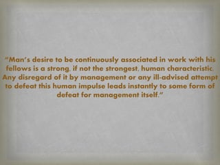 “Man’s desire to be continuously associated in work with his
fellows is a strong, if not the strongest, human characteristic.
Any disregard of it by management or any ill-advised attempt
to defeat this human impulse leads instantly to some form of
defeat for management itself.”
 