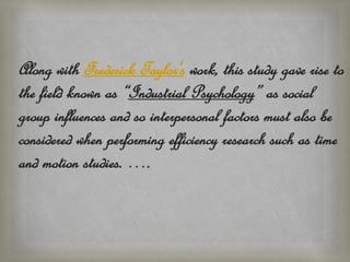 Along with Frederick Taylor's work, this study gave rise to
the field known as “Industrial Psychology” as social
group influences and so interpersonal factors must also be
considered when performing efficiency research such as time
and motion studies. ….
 