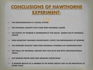  THE ORAGANISATION IS A SOCIAL SYSTEM .
 THE INFORMAL GROUPS HAVE THEIR OWN INFORMAL LEADER.
 THE OUTPUT OF WORKER IS DETERMINED BY THE SOCIAL NORMS SET BY INFORMAL
GROUP.
 NON MONETORY REWARDS SIGNIFICANTLY AFFECT THE PERFORMANCE OF WORKER.
 THE WORKERS DEVELOP THEIR OWN INFORMAL CHANNELS OF COMMUNICATION .
 THE GOALS OF INFORMAL GROUPS MAY NOT BE IN LINE WITH ORGANISATIONAL
GOALS.
 THE WORKER PREFER EMPLYOEE ORIENTED SUPERVISION.
 A WORKER BEHAVE AS A MEMBER OF HIS WORK GROUP, NOT AS AN INDIVIDUAL AT
WORK PLACE.
CONCLUSIONS OF HAWTHORNE
EXPERIMENT-
 