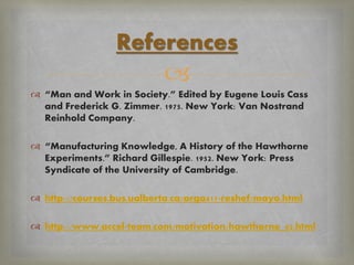 
 “Man and Work in Society.” Edited by Eugene Louis Cass
and Frederick G. Zimmer. 1975. New York: Van Nostrand
Reinhold Company.
 “Manufacturing Knowledge, A History of the Hawthorne
Experiments.” Richard Gillespie. 1952. New York: Press
Syndicate of the University of Cambridge.
 http://courses.bus.ualberta.ca/orga417-reshef/mayo.html
 http://www.accel-team.com/motivation/hawthorne_02.html
References
 