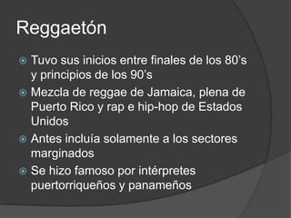 ReggaetónTuvo sus inicios entre finales de los 80’s y principios de los 90’sMezcla de reggae de Jamaica, plena de Puerto Rico y rap e hip-hop de Estados UnidosAntes incluía solamente a los sectores marginadosSe hizo famoso por intérpretes puertorriqueños y panameños