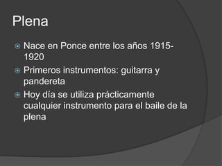 PlenaNace en Ponce entre los años 1915- 1920Primeros instrumentos: guitarra y panderetaHoy día se utiliza prácticamente cualquier instrumento para el baile de la plena