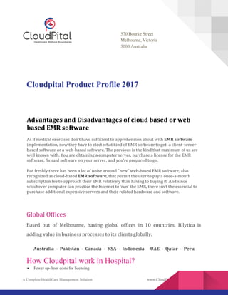 A Complete HealthCare Management Solution www.CloudPital.com
570 Bourke Street
Melbourne, Victoria
3000 Australia
Cloudpital Product Profile 2017
Advantages and Disadvantages of cloud based or web
based EMR software
As if medical exercises don’t have sufficient to apprehension about with EMR software
implementation, now they have to elect what kind of EMR software to get: a client-server-
based software or a web-based software. The previous is the kind that maximum of us are
well known with. You are obtaining a computer server, purchase a license for the EMR
software, fix said software on your server, and you’re prepared to go.
But freshly there has been a lot of noise around “new” web-based EMR software, also
recognized as cloud-based EMR software, that permit the user to pay a once-a-month
subscription fee to approach their EMR relatively than having to buying it. And since
whichever computer can practice the Internet to ‘run’ the EMR, there isn’t the essential to
purchase additional expensive servers and their related hardware and software.
Global Offices
Based out of Melbourne, having global offices in 10 countries, Bilytica is
adding value in business processes to its clients globally.
Australia - Pakistan - Canada - KSA - Indonesia - UAE - Qatar - Peru
How Cloudpital work in Hospital?
 Fewer up-front costs for licensing
 