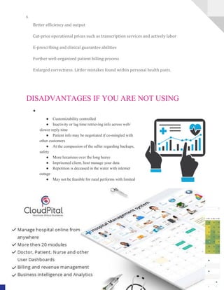 6
A Complete HealthCare Management Solution www.CloudPital.com
Better efficiency and output
Cut-price operational prices such as transcription services and actively labor
E-prescribing and clinical guarantee abilities
Further well-organized patient billing process
Enlarged correctness. Littler mistakes found within personal health pasts.
DISADVANTAGES IF YOU ARE NOT USING
●
● Customizability controlled
● Inactivity or lag time retrieving info across web/
slower reply time
● Patient info may be negotiated if co-mingled with
other customers
● At the compassion of the seller regarding backups,
safety
● More luxurious over the long heave
● Imprisoned client, host manage your data
● Repetition is deceased in the water with internet
outage
● May not be feasible for rural performs with limited
 