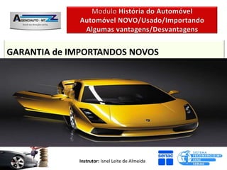GARANTIA de IMPORTANDOS NOVOS
Marcas Conhecidas
É uma questão POSITIVA, quando a marca é uma marca conhecida,
pois entende-se que NÃO haverão Problemas, e que estes, poderão,

caso ocorram, Ser sanados pois existe uma instituição que da
garantia efetiva. (Caso dos Carros VW, Fiat, etc)



                        Instrutor: Isnel Leite de Almeida
 