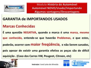 GARANTIA de IMPORTANDOS USADOS
Marcas Conhecidas
É uma questão NEGATIVA, quando a marca é uma marca, mesmo
que conhecida, entende-se que haverão Problemas, e que estes,

poderão, ocorrer com maior         freqüência,             e não Serem sanados,
pois apesar de existir uma garantia efetiva as peças são de difícil
aquisição . (Caso dos Carros VW, Peugeot, Citroen, etc)

                       Instrutor: Isnel Leite de Almeida
 