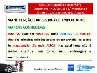 MANUTENÇÃO CARROS NOVOS IMPORTADOS
MARCAS CONHECIDAS
RELATIVO pode ser NEGATIVO como POSITIVO - A mão-de-
obra das primeiras revisões apesar de ser gratuita, os custos
de manutenção são mais ALTOS, mas geralmente não é
preciso   substituir      itens      como         pneus,   embreagem   e
amortecedores.


                       Instrutor: Isnel Leite de Almeida
 